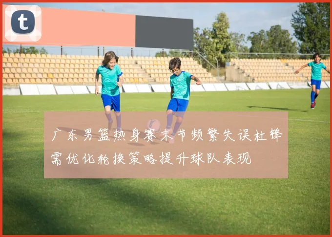 广东男篮热身赛末节频繁失误杜锋需优化轮换策略提升球队表现
