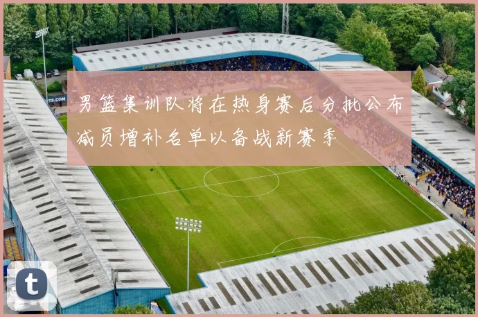男篮集训队将在热身赛后分批公布减员增补名单以备战新赛季