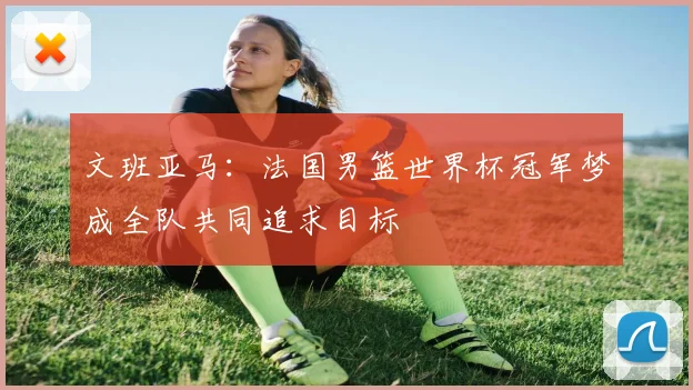 文班亚马：法国男篮世界杯冠军梦成全队共同追求目标